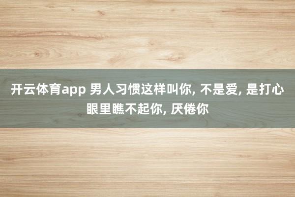 开云体育app 男人习惯这样叫你, 不是爱, 是打心眼里瞧不起你, 厌倦你