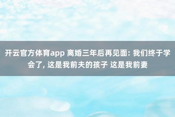 开云官方体育app 离婚三年后再见面: 我们终于学会了, 这是我前夫的孩子 这是我前妻