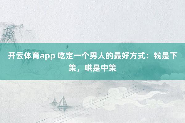 开云体育app 吃定一个男人的最好方式：钱是下策，哄是中策