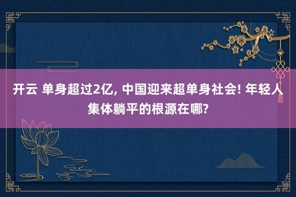 开云 单身超过2亿, 中国迎来超单身社会! 年轻人集体躺平的根源在哪?