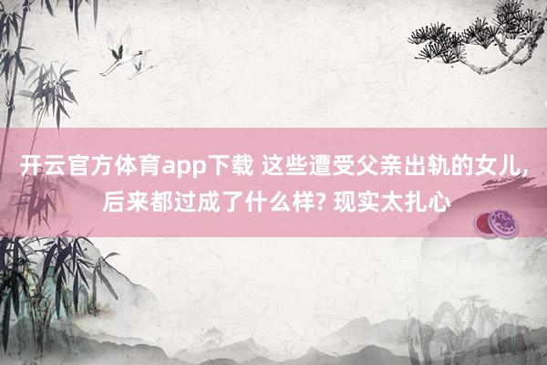 开云官方体育app下载 这些遭受父亲出轨的女儿, 后来都过成了什么样? 现实太扎心
