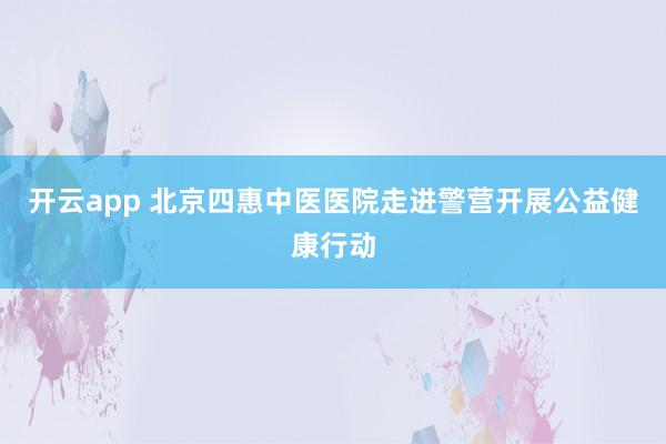 开云app 北京四惠中医医院走进警营开展公益健康行动