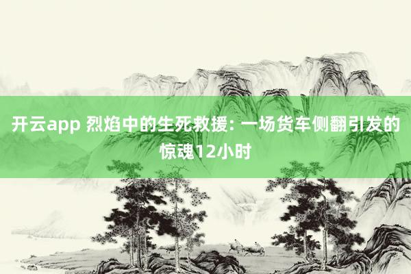 开云app 烈焰中的生死救援: 一场货车侧翻引发的惊魂12小时