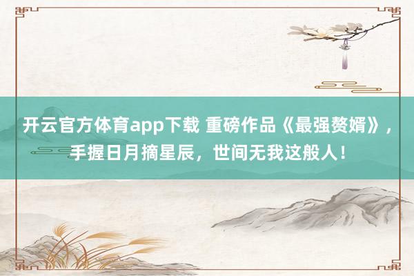 开云官方体育app下载 重磅作品《最强赘婿》,手握日月摘星辰,世间无我这般人!