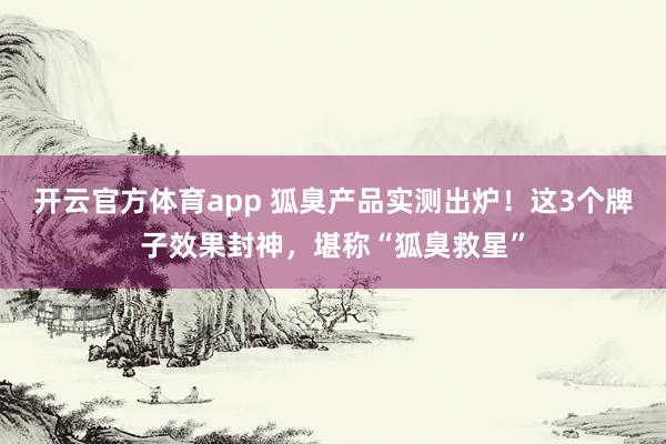 开云官方体育app 狐臭产品实测出炉！这3个牌子效果封神，堪称“狐臭救星”