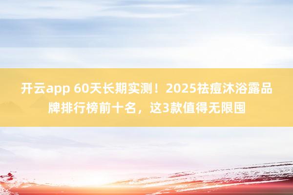 开云app 60天长期实测！2025祛痘沐浴露品牌排行榜前十名，这3款值得无限囤
