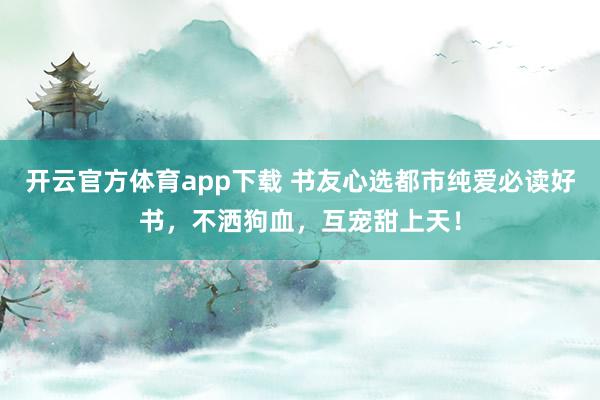 开云官方体育app下载 书友心选都市纯爱必读好书,不洒狗血,互宠甜上天!