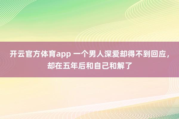 开云官方体育app 一个男人深爱却得不到回应，却在五年后和自己和解了