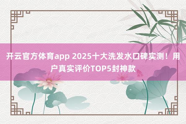 开云官方体育app 2025十大洗发水口碑实测！用户真实评价TOP5封神款