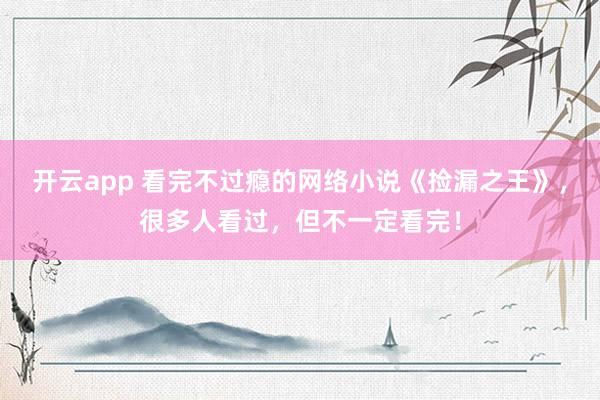 开云app 看完不过瘾的网络小说《捡漏之王》，很多人看过，但不一定看完！