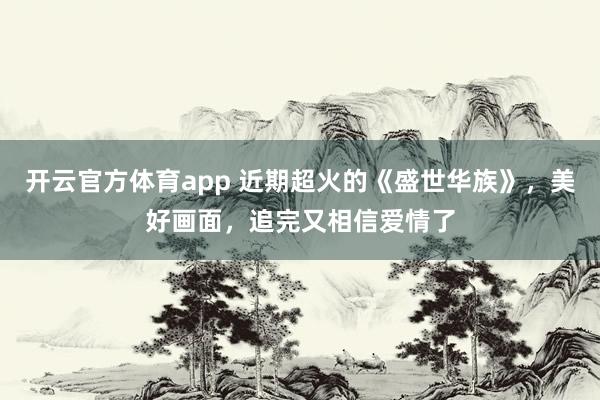 开云官方体育app 近期超火的《盛世华族》，美好画面，追完又相信爱情了