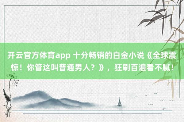 开云官方体育app 十分畅销的白金小说《全球震惊！你管这叫普通男人？》，狂刷百遍看不腻！