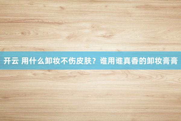 开云 用什么卸妆不伤皮肤？谁用谁真香的卸妆膏膏