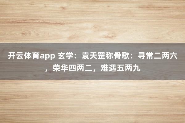 开云体育app 玄学:袁天罡称骨歌:寻常二两六,荣华四两二,难遇五两九