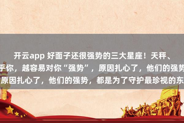开云app 好面子还很强势的三大星座！天秤、水瓶、巨蟹：他们越在乎你，越容易对你“强势”，原因扎心了，他们的强势，都是为了守护最珍视的东西