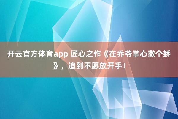 开云官方体育app 匠心之作《在乔爷掌心撒个娇》,追到不愿放开手!