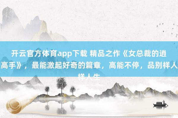 开云官方体育app下载 精品之作《女总裁的逍遥高手》，最能激起好奇的篇章，高能不停，品别样人生