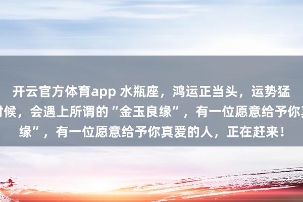 开云官方体育app 水瓶座,鸿运正当头,运势猛冲,到了2026年的时候,会遇上所谓的“金玉良缘”,有一位愿意给予你真爱的人,正在赶来!