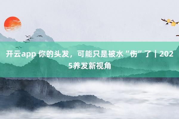开云app 你的头发,可能只是被水“伤”了|2025养发新视角