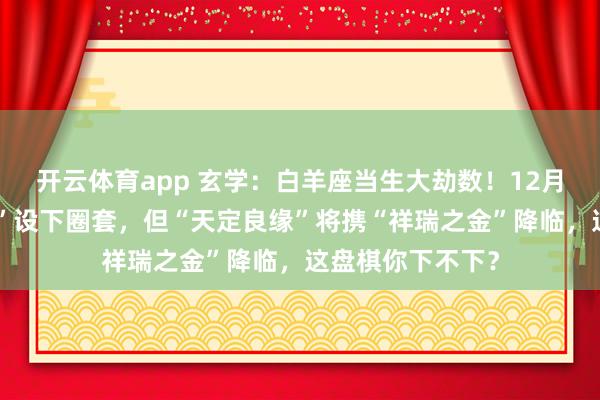 开云体育app 玄学:白羊座当生大劫数!12月,你的“知心人”设下圈套,但“天定良缘”将携“祥瑞之金”降临,这盘棋你下不下?