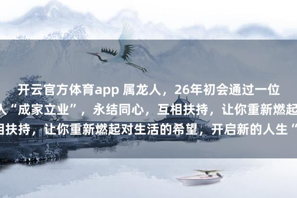 开云官方体育app 属龙人，26年初会通过一位“贵人”牵线搭桥，遇良人“成家立业”，永结同心，互相扶持，让你重新燃起对生活的希望，开启新的人生“旅途”