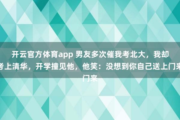 开云官方体育app 男友多次催我考北大,我却考上清华,开学撞见他,他笑:没想到你自己送上门来