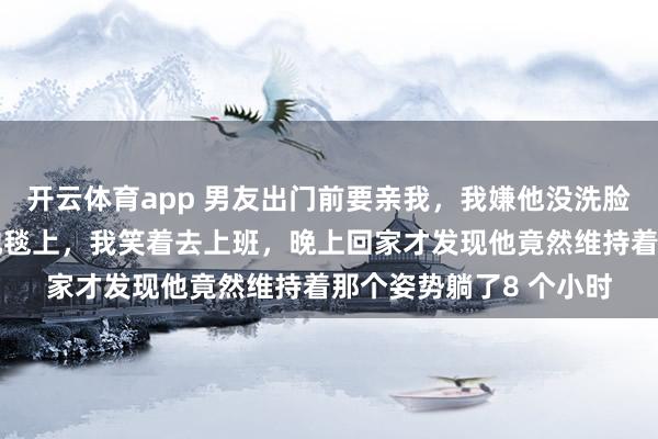 开云体育app 男友出门前要亲我，我嫌他没洗脸推了他一把，他倒在地毯上，我笑着去上班，晚上回家才发现他竟然维持着那个姿势躺了8 个小时