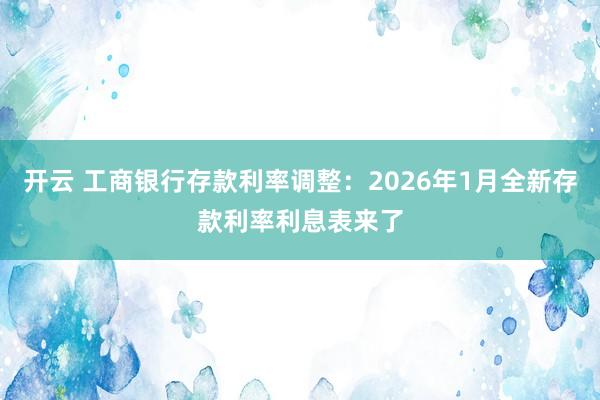 开云 工商银行存款利率调整：2026年1月全新存款利率利息表来了