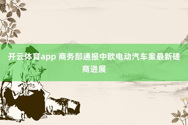 开云体育app 商务部通报中欧电动汽车案最新磋商进展