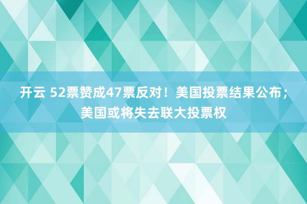 开云 52票赞成47票反对！美国投票结果公布；美国或将失去联大投票权