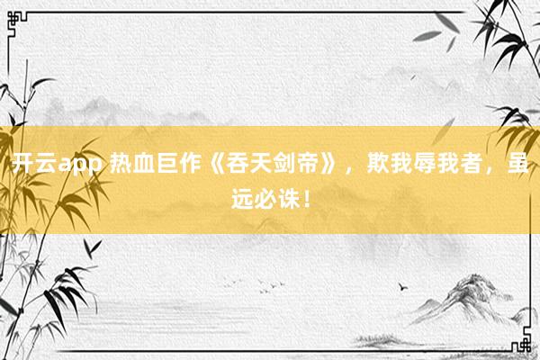 开云app 热血巨作《吞天剑帝》，欺我辱我者，虽远必诛！