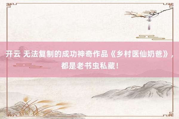 开云 无法复制的成功神奇作品《乡村医仙奶爸》，都是老书虫私藏！