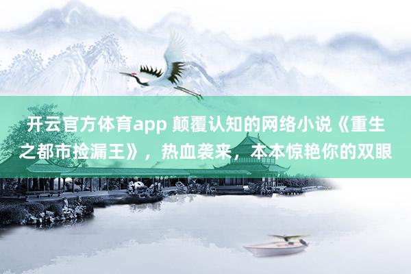 开云官方体育app 颠覆认知的网络小说《重生之都市捡漏王》,热血袭来,本本惊艳你的双眼
