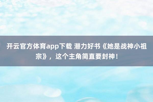 开云官方体育app下载 潜力好书《她是战神小祖宗》，这个主角简直要封神！