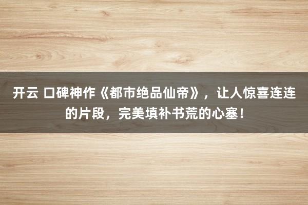 开云 口碑神作《都市绝品仙帝》,让人惊喜连连的片段,完美填补书荒的心塞!