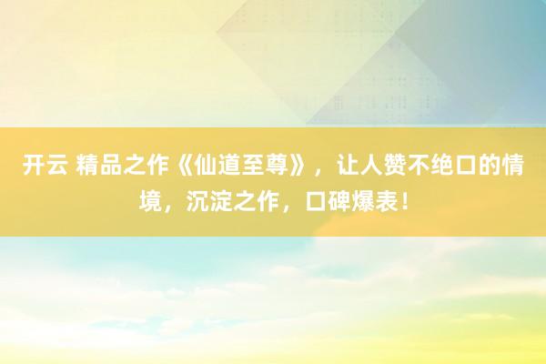 开云 精品之作《仙道至尊》，让人赞不绝口的情境，沉淀之作，口碑爆表！