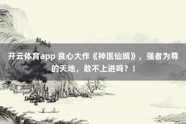 开云体育app 良心大作《神医仙婿》，强者为尊的天地，敢不上进吗？！