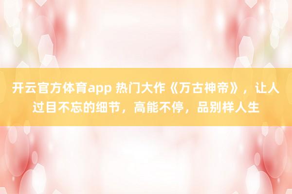 开云官方体育app 热门大作《万古神帝》，让人过目不忘的细节，高能不停，品别样人生