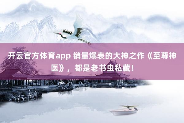 开云官方体育app 销量爆表的大神之作《至尊神医》，都是老书虫私藏！