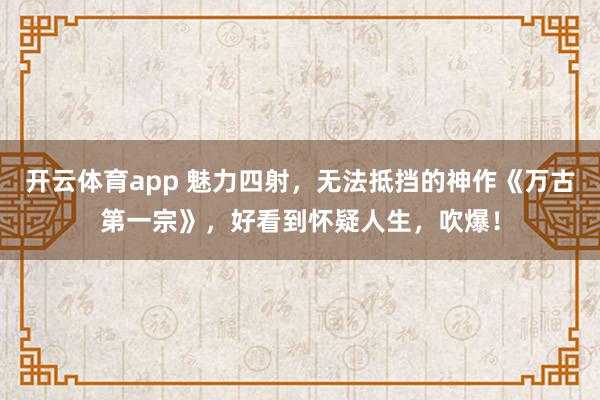 开云体育app 魅力四射，无法抵挡的神作《万古第一宗》，好看到怀疑人生，吹爆！