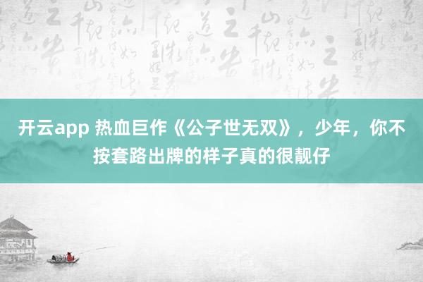 开云app 热血巨作《公子世无双》，少年，你不按套路出牌的样子真的很靓仔