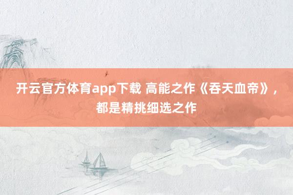 开云官方体育app下载 高能之作《吞天血帝》，都是精挑细选之作