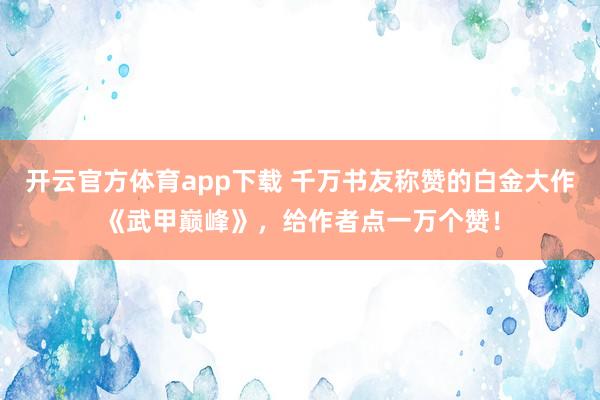 开云官方体育app下载 千万书友称赞的白金大作《武甲巅峰》，给作者点一万个赞！