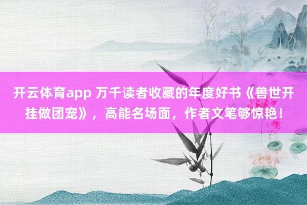 开云体育app 万千读者收藏的年度好书《兽世开挂做团宠》，高能名场面，作者文笔够惊艳！