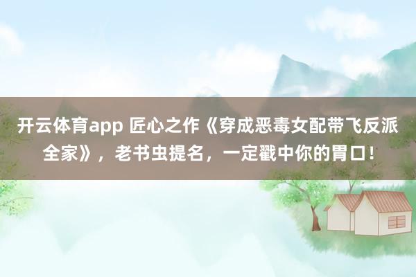 开云体育app 匠心之作《穿成恶毒女配带飞反派全家》,老书虫提名,一定戳中你的胃口!