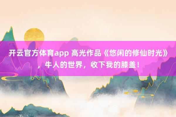 开云官方体育app 高光作品《悠闲的修仙时光》，牛人的世界，收下我的膝盖！