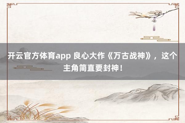 开云官方体育app 良心大作《万古战神》，这个主角简直要封神！