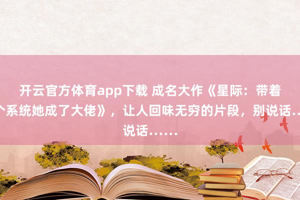 开云官方体育app下载 成名大作《星际:带着两个系统她成了大佬》,让人回味无穷的片段,别说话……