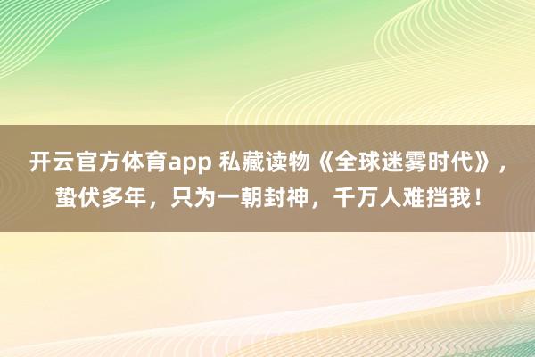 开云官方体育app 私藏读物《全球迷雾时代》，蛰伏多年，只为一朝封神，千万人难挡我！