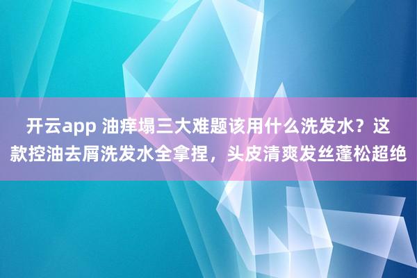开云app 油痒塌三大难题该用什么洗发水？这款控油去屑洗发水全拿捏，头皮清爽发丝蓬松超绝